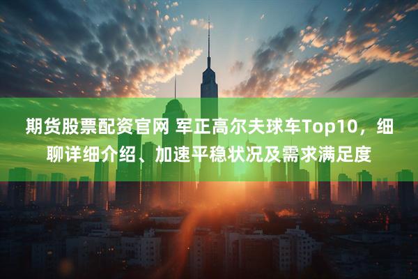期货股票配资官网 军正高尔夫球车Top10，细聊详细介绍、加速平稳状况及需求满足度