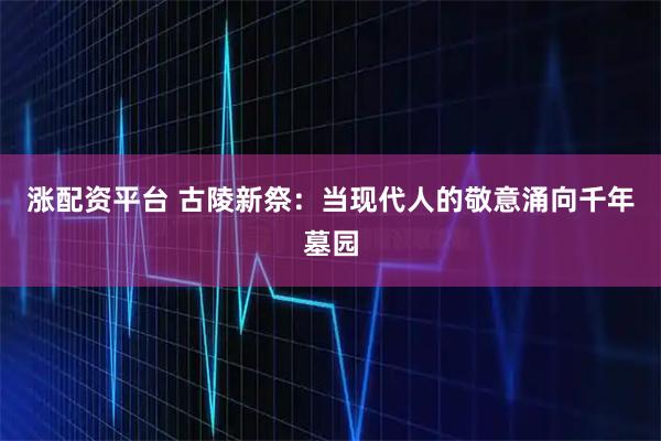 涨配资平台 古陵新祭：当现代人的敬意涌向千年墓园