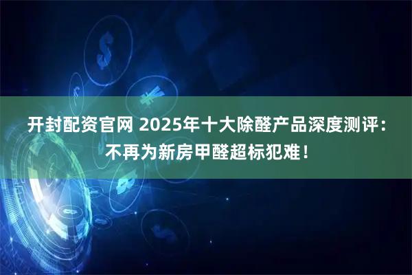 开封配资官网 2025年十大除醛产品深度测评：不再为新房甲醛超标犯难！