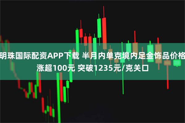 明珠国际配资APP下载 半月内单克境内足金饰品价格涨超100元 突破1235元/克关口