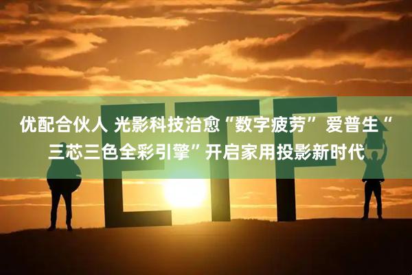 优配合伙人 光影科技治愈“数字疲劳” 爱普生“三芯三色全彩引擎”开启家用投影新时代