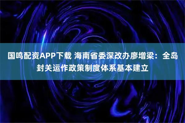 国鸣配资APP下载 海南省委深改办廖增梁:全岛封关运作政策制度体系基本建立