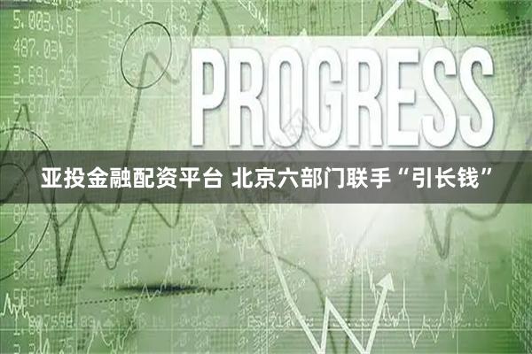 亚投金融配资平台 北京六部门联手“引长钱”