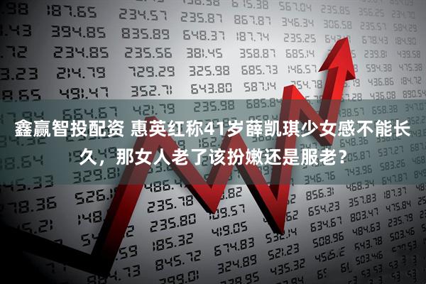 鑫赢智投配资 惠英红称41岁薛凯琪少女感不能长久,那女人老了该扮嫩还是服老?
