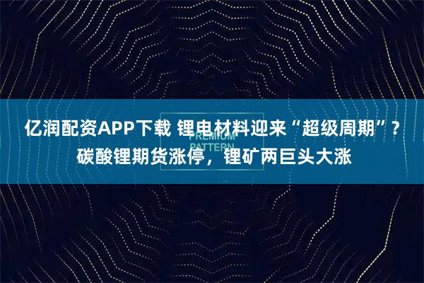 亿润配资APP下载 锂电材料迎来“超级周期”? 碳酸锂期货涨停,锂矿两巨头大涨