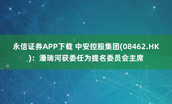 永信证券APP下载 中安控股集团(08462.HK):潘瑞河获委任为提名委员会主席