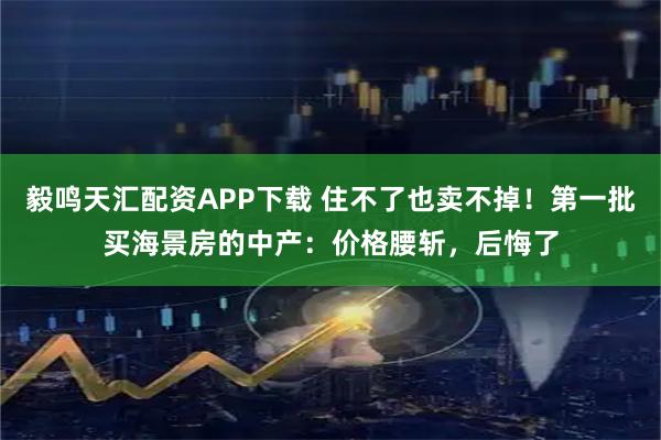 毅鸣天汇配资APP下载 住不了也卖不掉!第一批买海景房的中产:价格腰斩,后悔了