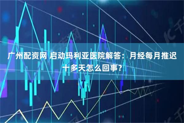 广州配资网 启动玛利亚医院解答：月经每月推迟十多天怎么回事？