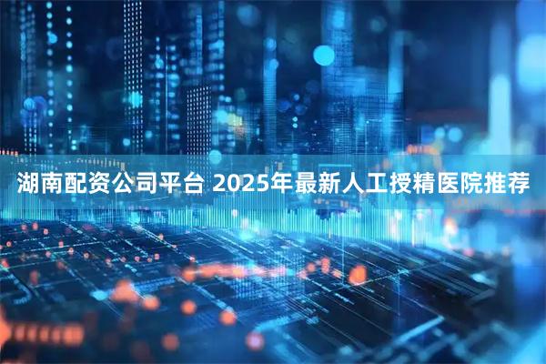 湖南配资公司平台 2025年最新人工授精医院推荐