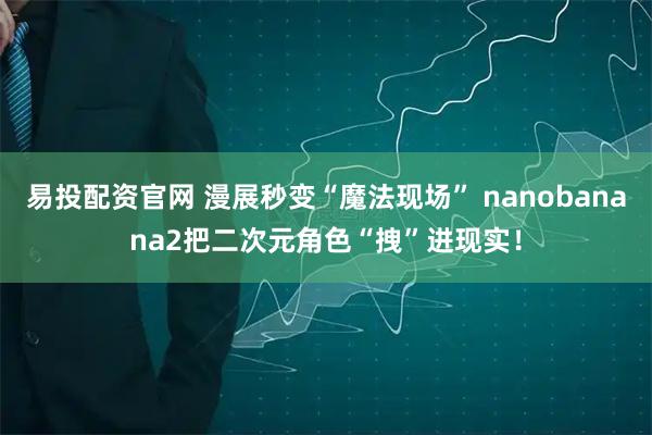 易投配资官网 漫展秒变“魔法现场” nanobanana2把二次元角色“拽”进现实！