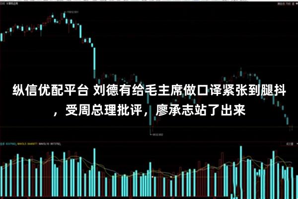 纵信优配平台 刘德有给毛主席做口译紧张到腿抖，受周总理批评，廖承志站了出来