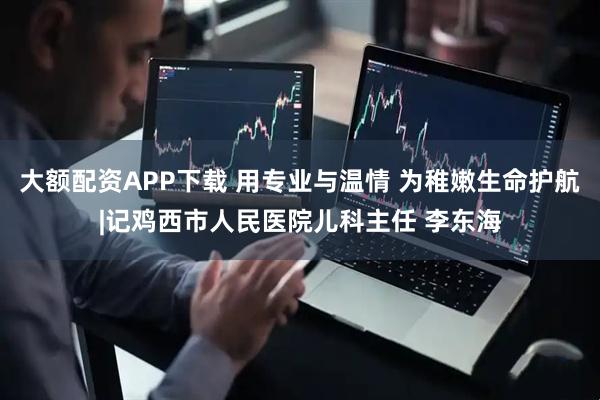 大额配资APP下载 用专业与温情 为稚嫩生命护航|记鸡西市人民医院儿科主任 李东海