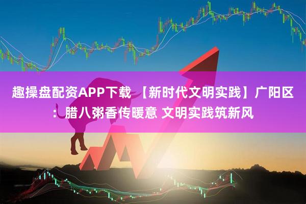 趣操盘配资APP下载 【新时代文明实践】广阳区：腊八粥香传暖意 文明实践筑新风