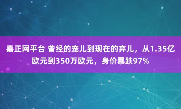 嘉正网平台 曾经的宠儿到现在的弃儿，从1.35亿欧元到350万欧元，身价暴跌97%