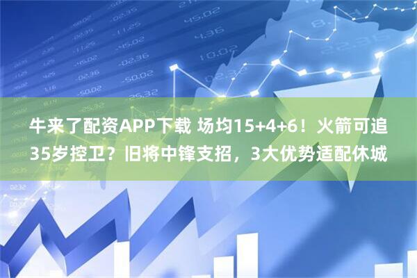 牛来了配资APP下载 场均15+4+6！火箭可追35岁控卫？旧将中锋支招，3大优势适配休城