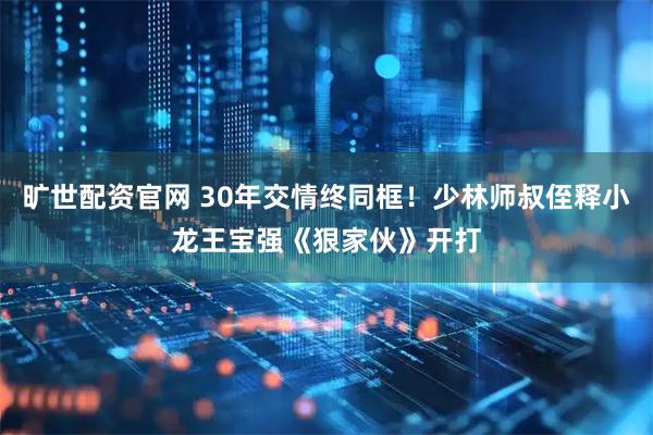 旷世配资官网 30年交情终同框！少林师叔侄释小龙王宝强《狠家伙》开打