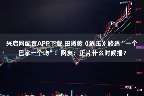 兴启网配资APP下载 田曦薇《逐玉》路透“一个巴掌一个吻”！网友：正片什么时候播？
