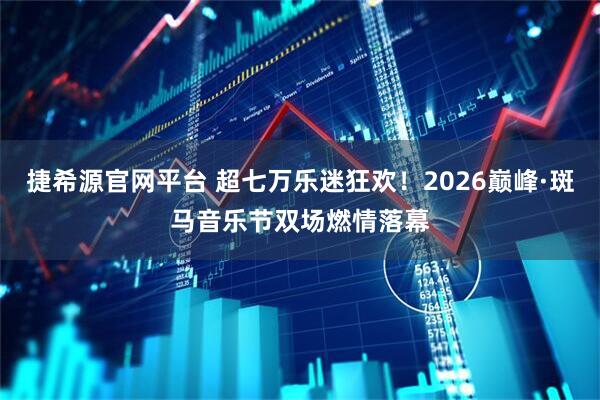 捷希源官网平台 超七万乐迷狂欢！2026巅峰·斑马音乐节双场燃情落幕
