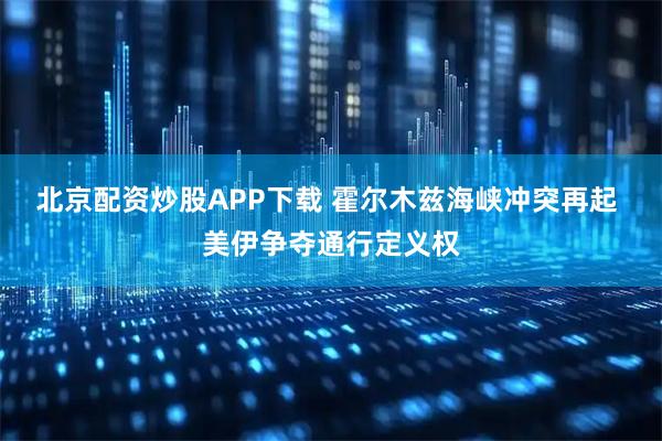北京配资炒股APP下载 霍尔木兹海峡冲突再起 美伊争夺通行定义权