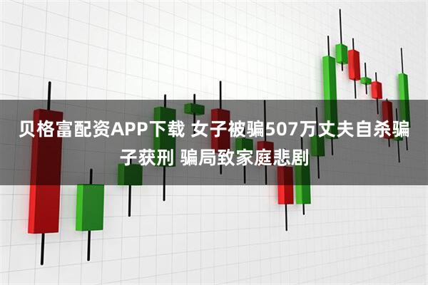 贝格富配资APP下载 女子被骗507万丈夫自杀骗子获刑 骗局致家庭悲剧