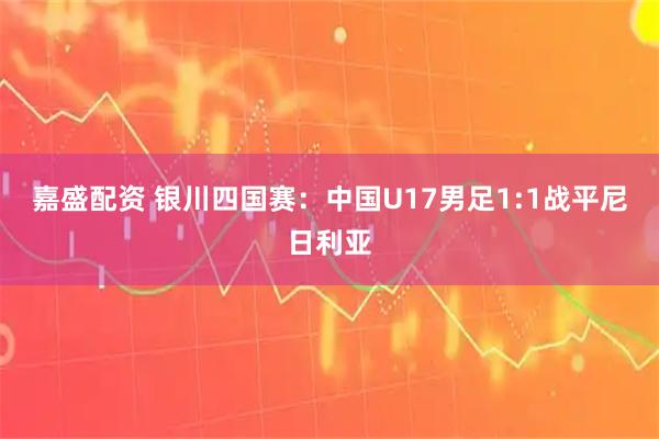 嘉盛配资 银川四国赛:中国U17男足1:1战平尼日利亚