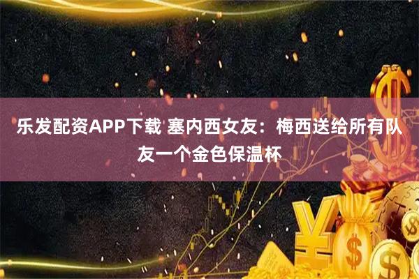 乐发配资APP下载 塞内西女友：梅西送给所有队友一个金色保温杯