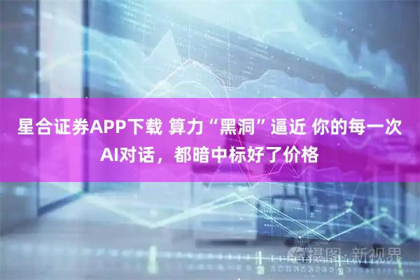 星合证券APP下载 算力“黑洞”逼近 你的每一次AI对话，都暗中标好了价格