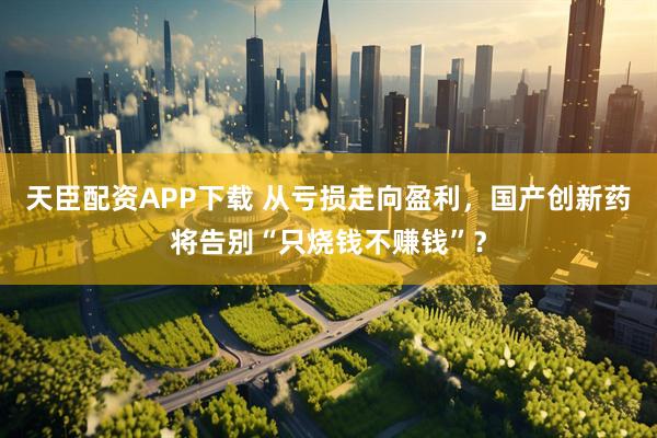 天臣配资APP下载 从亏损走向盈利，国产创新药将告别“只烧钱不赚钱”？