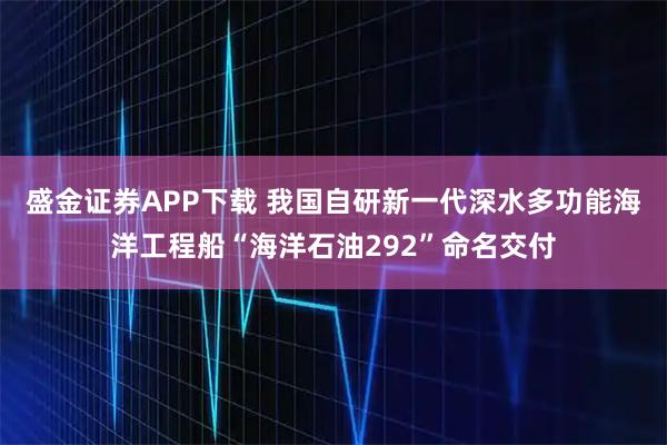 盛金证券APP下载 我国自研新一代深水多功能海洋工程船“海洋石油292”命名交付