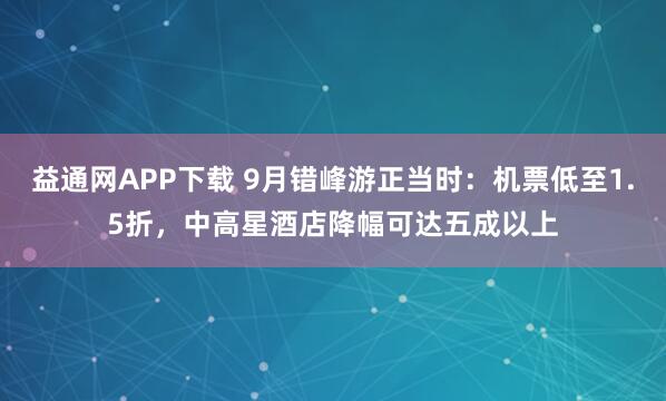 益通网APP下载 9月错峰游正当时：机票低至1.5折，中高星酒店降幅可达五成以上