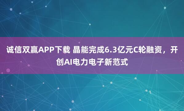 诚信双赢APP下载 晶能完成6.3亿元C轮融资，开创AI电力电子新范式