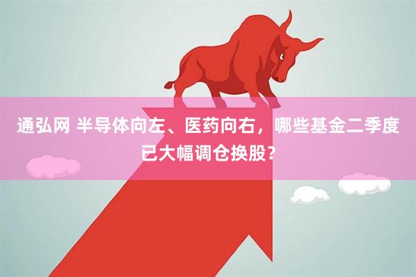 通弘网 半导体向左、医药向右，哪些基金二季度已大幅调仓换股？